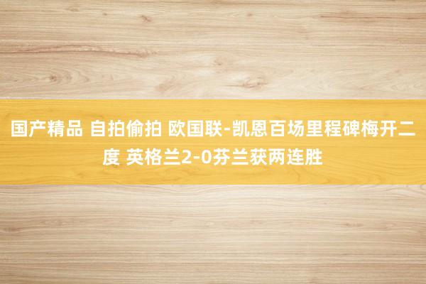 国产精品 自拍偷拍 欧国联-凯恩百场里程碑梅开二度 英格兰2-0芬兰获两连胜