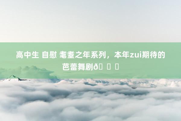 高中生 自慰 耄耋之年系列,本年zui期待的芭蕾舞剧🆙
