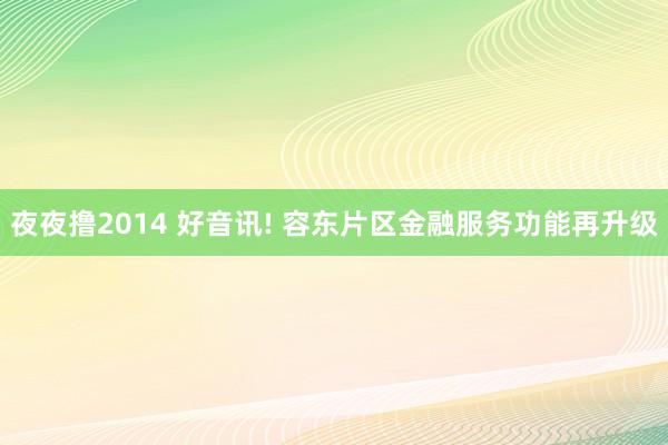 夜夜撸2014 好音讯! 容东片区金融服务功能再升级