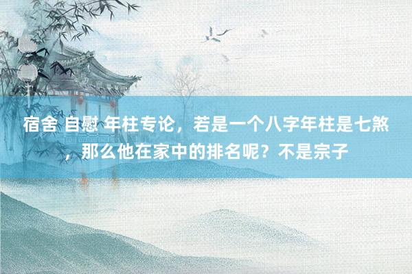 宿舍 自慰 年柱专论,若是一个八字年柱是七煞,那么他在家中的排名呢?不是宗子