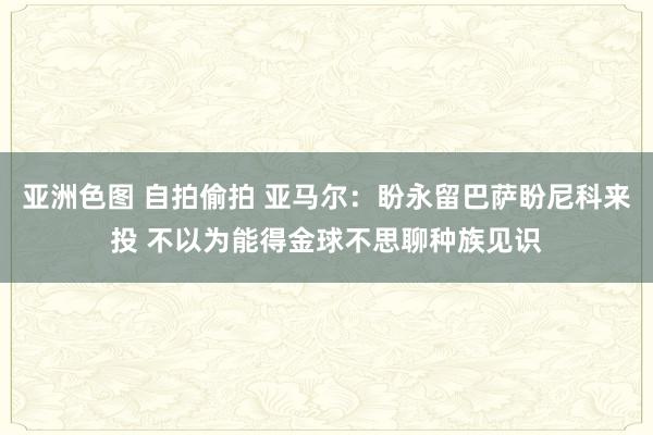 亚洲色图 自拍偷拍 亚马尔：盼永留巴萨盼尼科来投 不以为能得金球不思聊种族见识