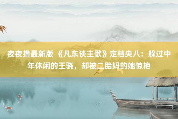 夜夜撸最新版 《凡东谈主歌》定档央八：躲过中年休闲的王骁，却被二胎妈的她惊艳