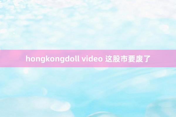 hongkongdoll video 这股市要废了