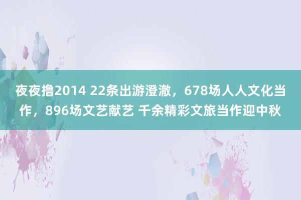 夜夜撸2014 22条出游澄澈，678场人人文化当作，896场文艺献艺 千余精彩文旅当作迎中秋