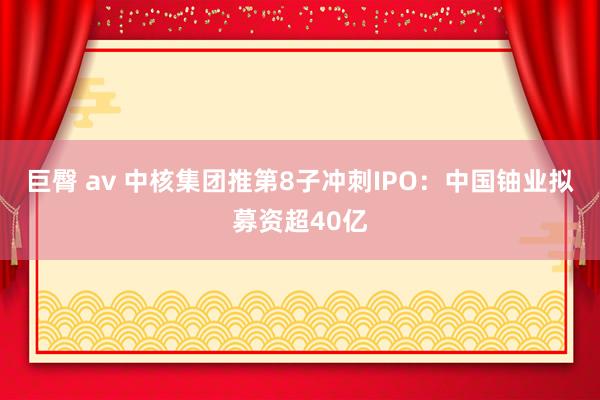 巨臀 av 中核集团推第8子冲刺IPO：中国铀业拟募资超40亿