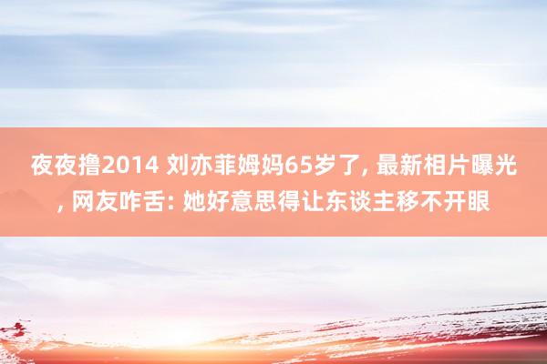 夜夜撸2014 刘亦菲姆妈65岁了， 最新相片曝光， 网友咋舌: 她好意思得让东谈主移不开眼