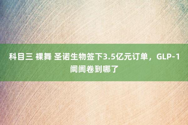 科目三 裸舞 圣诺生物签下3.5亿元订单，GLP-1阛阓卷到哪了