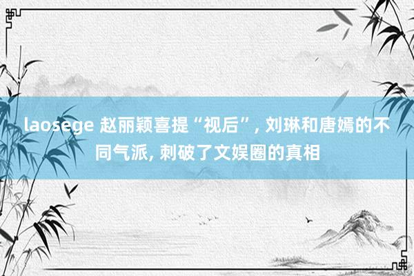 laosege 赵丽颖喜提“视后”， 刘琳和唐嫣的不同气派， 刺破了文娱圈的真相