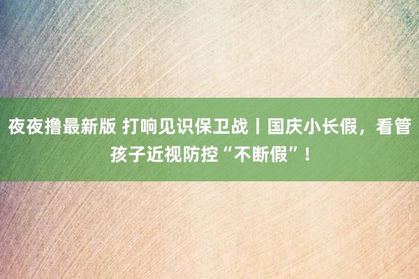 夜夜撸最新版 打响见识保卫战丨国庆小长假，看管孩子近视防控“不断假”！