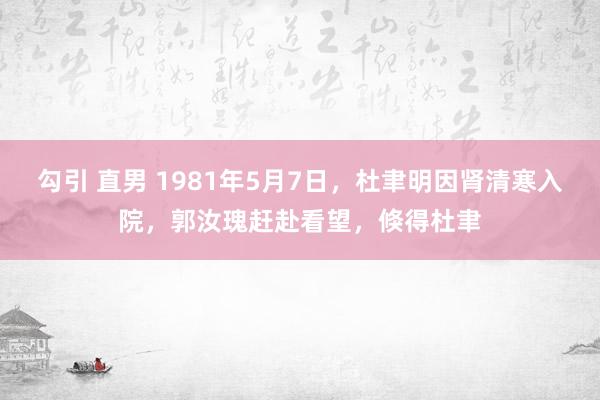 勾引 直男 1981年5月7日,杜聿明因肾清寒入院,郭汝瑰赶赴看望,倏得杜聿