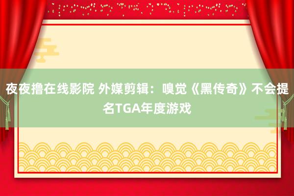 夜夜撸在线影院 外媒剪辑：嗅觉《黑传奇》不会提名TGA年度游戏
