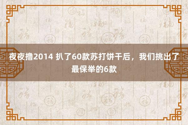 夜夜撸2014 扒了60款苏打饼干后，我们挑出了最保举的6款