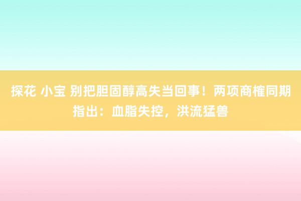探花 小宝 别把胆固醇高失当回事！两项商榷同期指出：血脂失控，洪流猛兽
