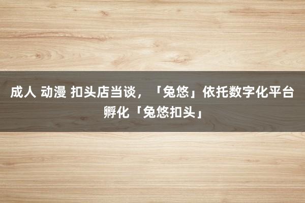 成人 动漫 扣头店当谈，「兔悠」依托数字化平台孵化「兔悠扣头」