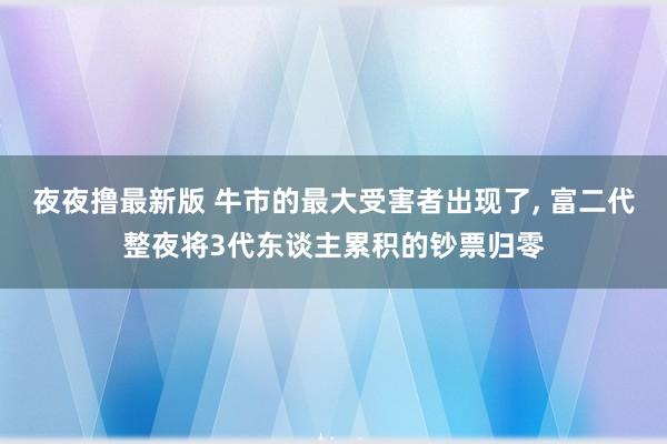 夜夜撸最新版 牛市的最大受害者出现了， 富二代整夜将3代东谈主累积的钞票归零