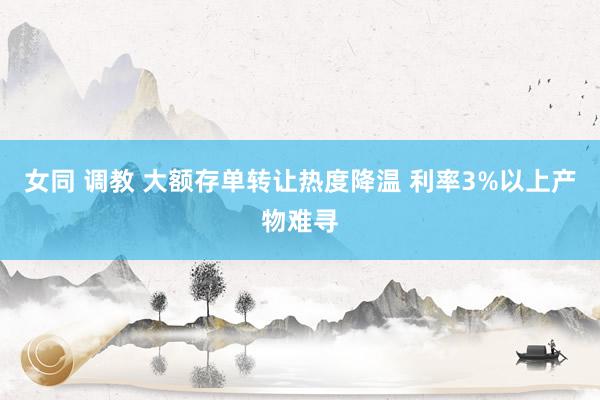 女同 调教 大额存单转让热度降温 利率3%以上产物难寻