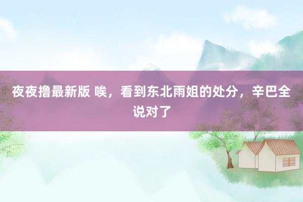 夜夜撸最新版 唉，看到东北雨姐的处分，辛巴全说对了