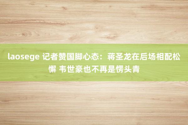 laosege 记者赞国脚心态：蒋圣龙在后场相配松懈 韦世豪也不再是愣头青