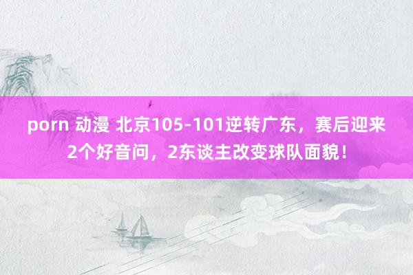 porn 动漫 北京105-101逆转广东，赛后迎来2个好音问，2东谈主改变球队面貌！