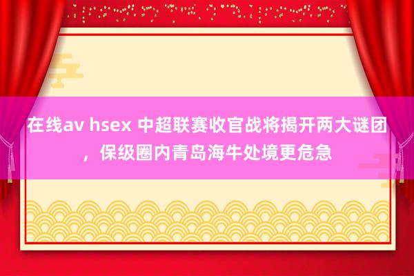 在线av hsex 中超联赛收官战将揭开两大谜团，保级圈内青岛海牛处境更危急