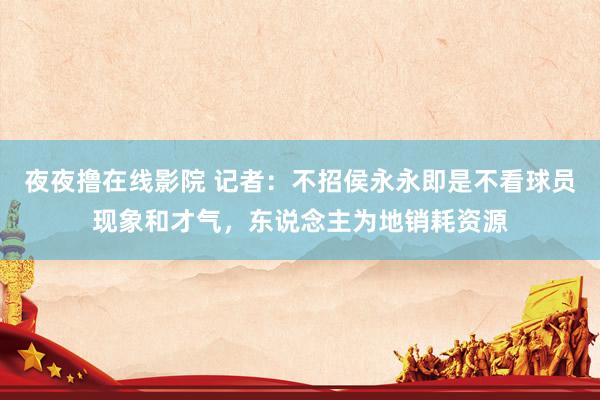 夜夜撸在线影院 记者：不招侯永永即是不看球员现象和才气，东说念主为地销耗资源