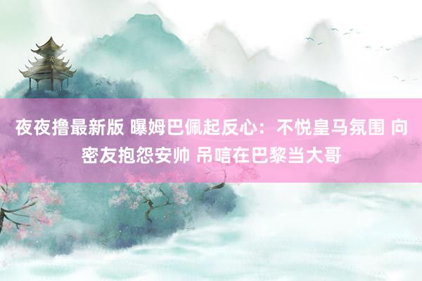 夜夜撸最新版 曝姆巴佩起反心：不悦皇马氛围 向密友抱怨安帅 吊唁在巴黎当大哥