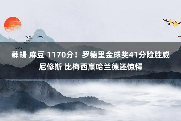 蘇暢 麻豆 1170分！罗德里金球奖41分险胜威尼修斯 比梅西赢哈兰德还惊愕