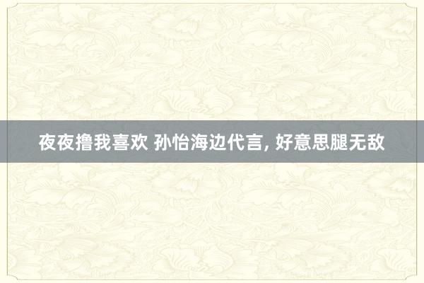 夜夜撸我喜欢 孙怡海边代言， 好意思腿无敌