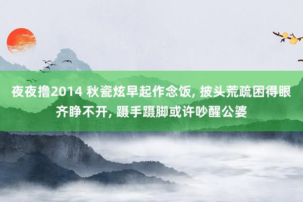 夜夜撸2014 秋瓷炫早起作念饭， 披头荒疏困得眼齐睁不开， 蹑手蹑脚或许吵醒公婆