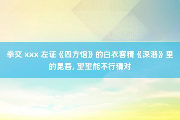 拳交 xxx 左证《四方馆》的白衣客猜《深潜》里的昆吾， 望望能不行猜对