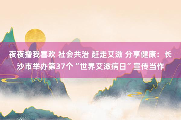 夜夜撸我喜欢 社会共治 赶走艾滋 分享健康：长沙市举办第37个“世界艾滋病日”宣传当作