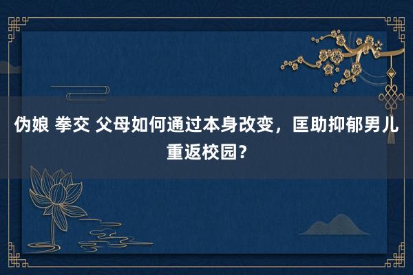 伪娘 拳交 父母如何通过本身改变，匡助抑郁男儿重返校园？