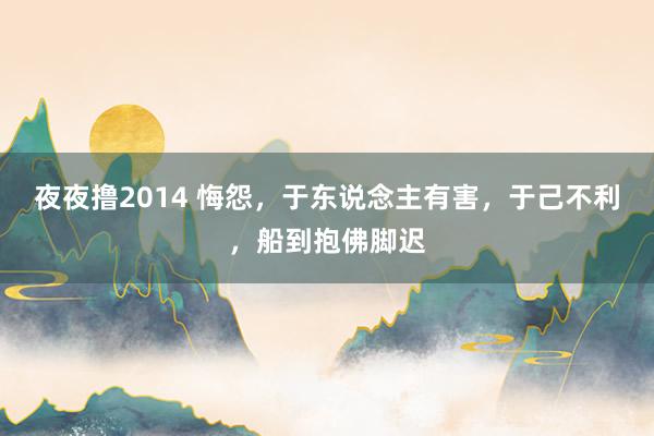 夜夜撸2014 悔怨，于东说念主有害，于己不利，船到抱佛脚迟