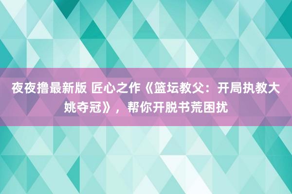 夜夜撸最新版 匠心之作《篮坛教父：开局执教大姚夺冠》，帮你开脱书荒困扰
