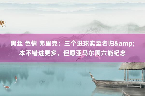 黑丝 色情 弗里克：三个进球实至名归&本不错进更多，但愿亚马尔周六能纪念