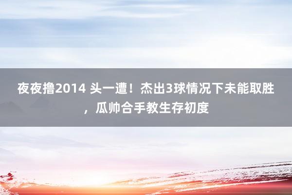 夜夜撸2014 头一遭！杰出3球情况下未能取胜，瓜帅合手教生存初度