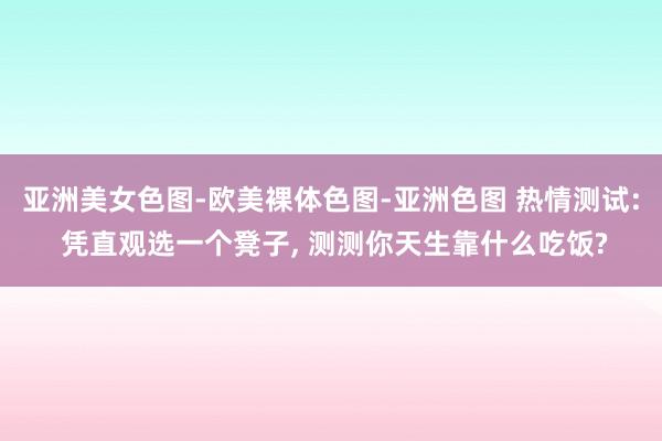 亚洲美女色图-欧美裸体色图-亚洲色图 热情测试: 凭直观选一个凳子， 测测你天生靠什么吃饭?