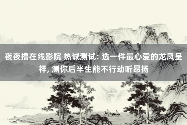 夜夜撸在线影院 热诚测试: 选一件最心爱的龙凤呈祥， 测你后半生能不行动听昂扬