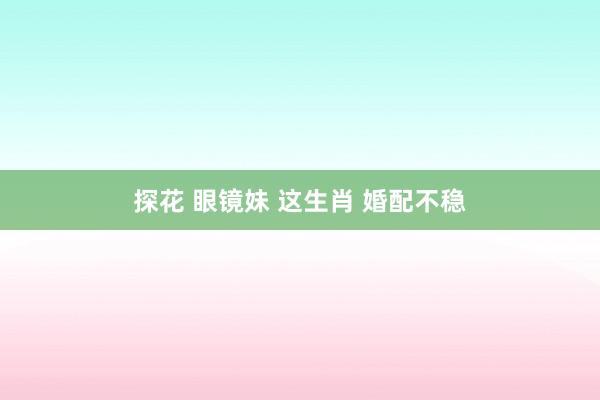 探花 眼镜妹 这生肖 婚配不稳