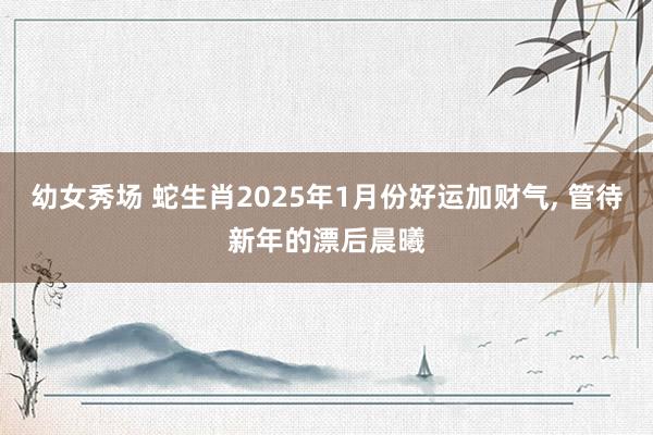 幼女秀场 蛇生肖2025年1月份好运加财气， 管待新年的漂后晨曦