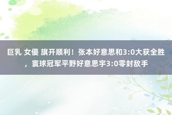巨乳 女優 旗开顺利！张本好意思和3:0大获全胜，寰球冠军平野好意思宇3:0零封敌手