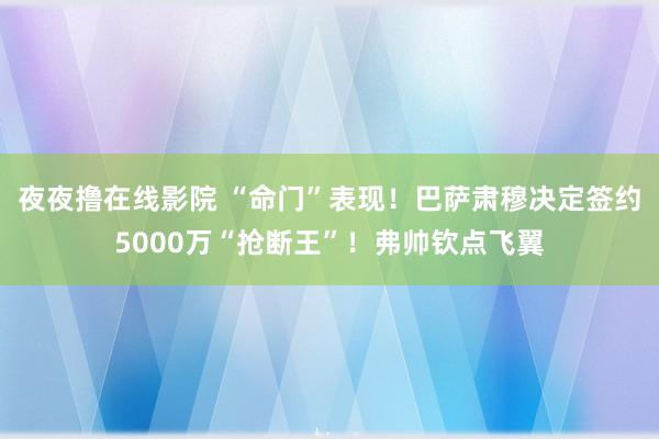 夜夜撸在线影院 “命门”表现！巴萨肃穆决定签约5000万“抢断王”！弗帅钦点飞翼