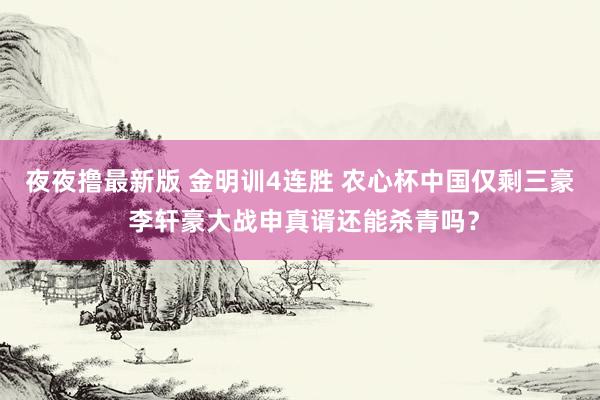 夜夜撸最新版 金明训4连胜 农心杯中国仅剩三豪 李轩豪大战申真谞还能杀青吗？