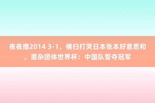 夜夜撸2014 3-1，横扫打哭日本张本好意思和，混杂团体世界杯：中国队誓夺冠军