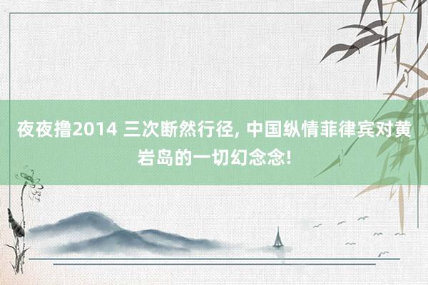 夜夜撸2014 三次断然行径， 中国纵情菲律宾对黄岩岛的一切幻念念!