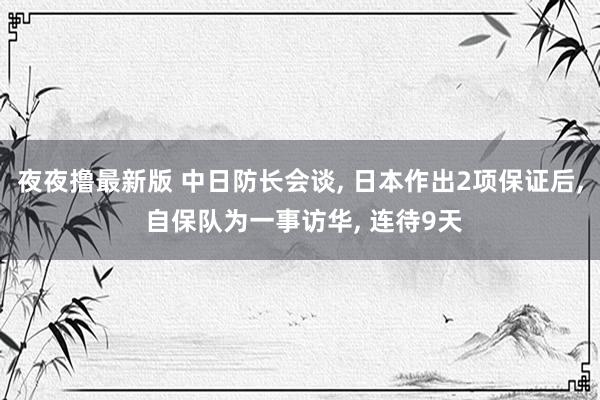 夜夜撸最新版 中日防长会谈， 日本作出2项保证后， 自保队为一事访华， 连待9天