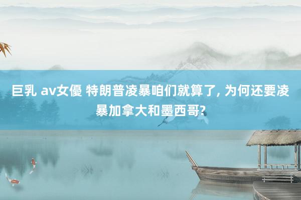 巨乳 av女優 特朗普凌暴咱们就算了， 为何还要凌暴加拿大和墨西哥?