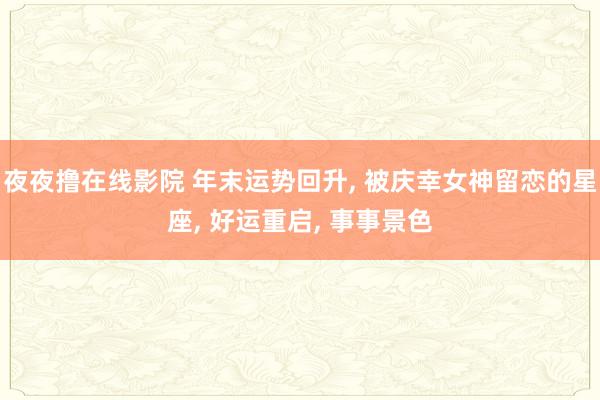 夜夜撸在线影院 年末运势回升， 被庆幸女神留恋的星座， 好运重启， 事事景色