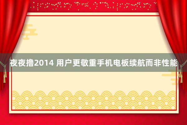 夜夜撸2014 用户更敬重手机电板续航而非性能