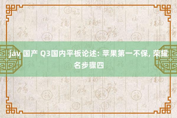 jav 国产 Q3国内平板论述: 苹果第一不保， 荣耀名步骤四